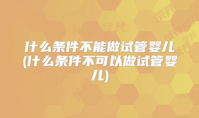 什么条件不能做试管婴儿(什么条件不可以做试管婴儿)