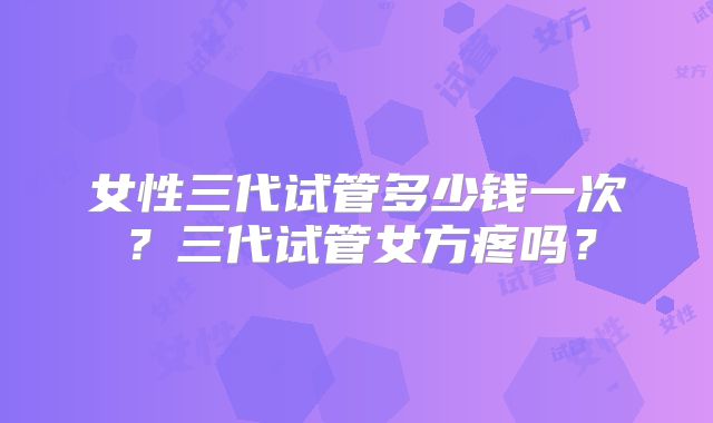 女性三代试管多少钱一次？三代试管女方疼吗？