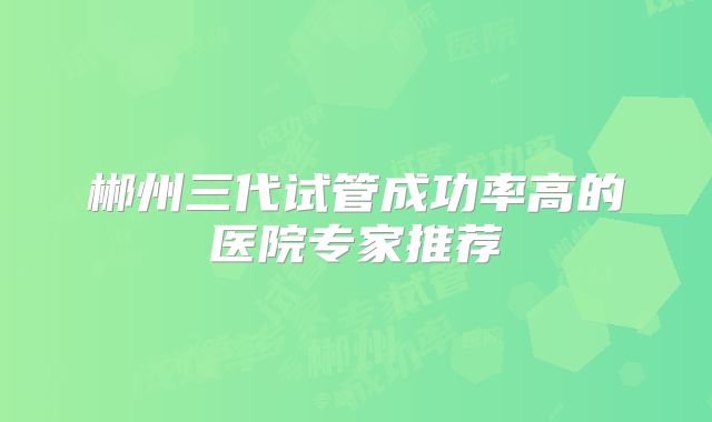 郴州三代试管成功率高的医院专家推荐