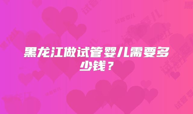 黑龙江做试管婴儿需要多少钱？