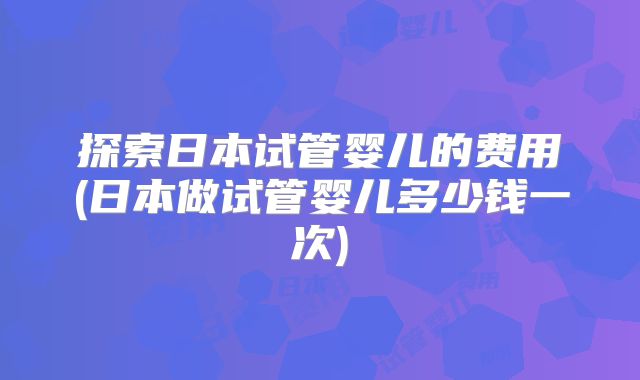 探索日本试管婴儿的费用(日本做试管婴儿多少钱一次)