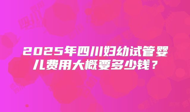 2025年四川妇幼试管婴儿费用大概要多少钱？