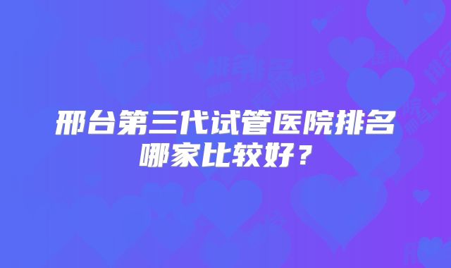 邢台第三代试管医院排名哪家比较好？