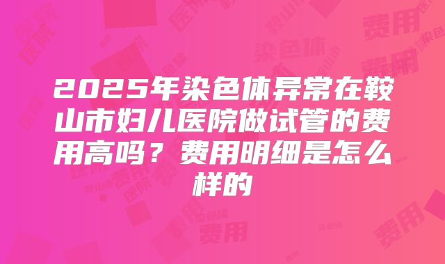 2025年染色体异常在鞍山市妇儿医院做试管的费用高吗？费用明细是怎么样的