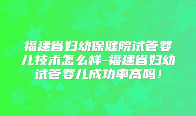 福建省妇幼保健院试管婴儿技术怎么样-福建省妇幼试管婴儿成功率高吗！