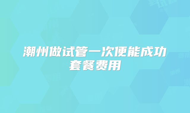 潮州做试管一次便能成功套餐费用