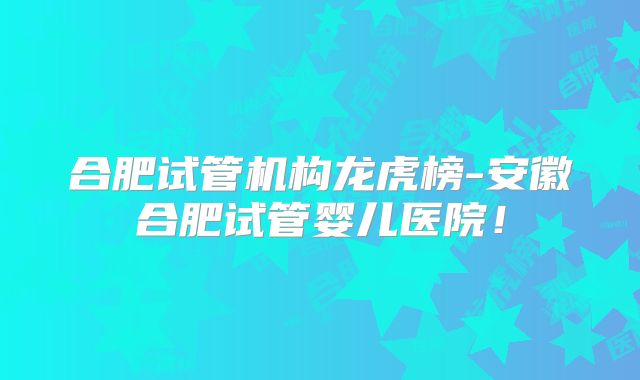 合肥试管机构龙虎榜-安徽合肥试管婴儿医院！