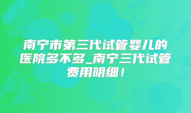 南宁市第三代试管婴儿的医院多不多_南宁三代试管费用明细!