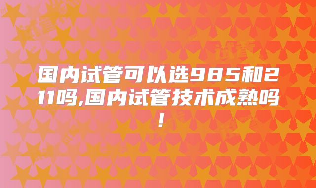 国内试管可以选985和211吗,国内试管技术成熟吗！