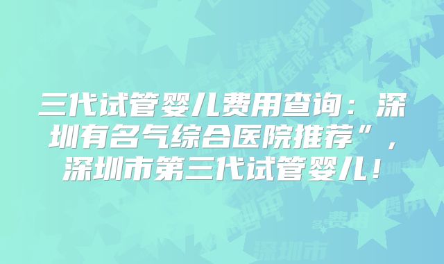 三代试管婴儿费用查询:深圳有名气综合医院推荐”,深圳市第三代试管婴儿!