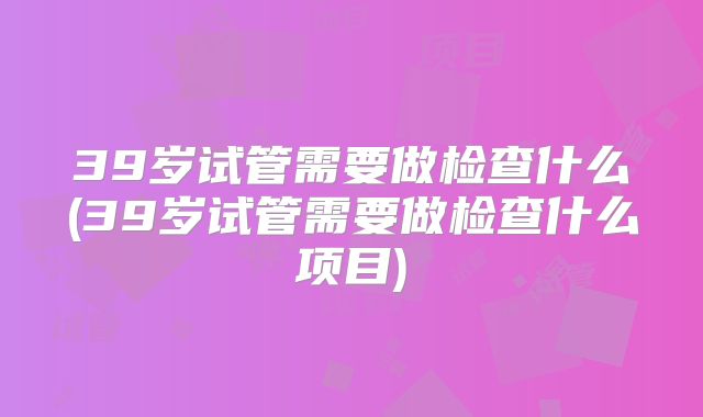 39岁试管需要做检查什么(39岁试管需要做检查什么项目)