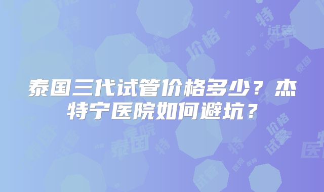 泰国三代试管价格多少？杰特宁医院如何避坑？