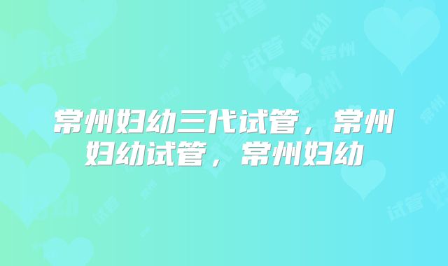 常州妇幼三代试管，常州妇幼试管，常州妇幼