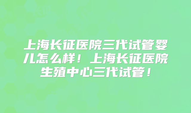 上海长征医院三代试管婴儿怎么样!上海长征医院生殖中心三代试管!