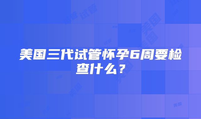 美国三代试管怀孕6周要检查什么？