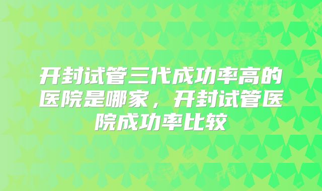 开封试管三代成功率高的医院是哪家，开封试管医院成功率比较