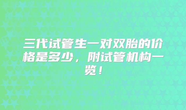 三代试管生一对双胎的价格是多少,附试管机构一览!
