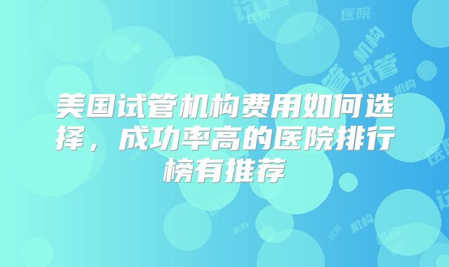 美国试管机构费用如何选择，成功率高的医院排行榜有推荐