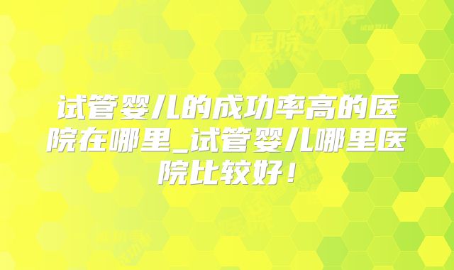 试管婴儿的成功率高的医院在哪里_试管婴儿哪里医院比较好！