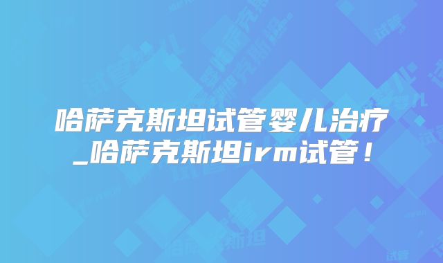 哈萨克斯坦试管婴儿治疗_哈萨克斯坦irm试管！