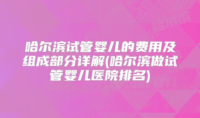哈尔滨试管婴儿的费用及组成部分详解(哈尔滨做试管婴儿医院排名)