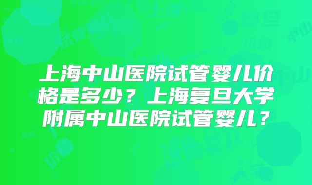 上海中山医院试管婴儿价格是多少？上海复旦大学附属中山医院试管婴儿？