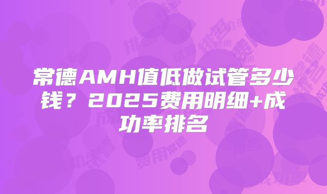 常德AMH值低做试管多少钱？2025费用明细+成功率排名