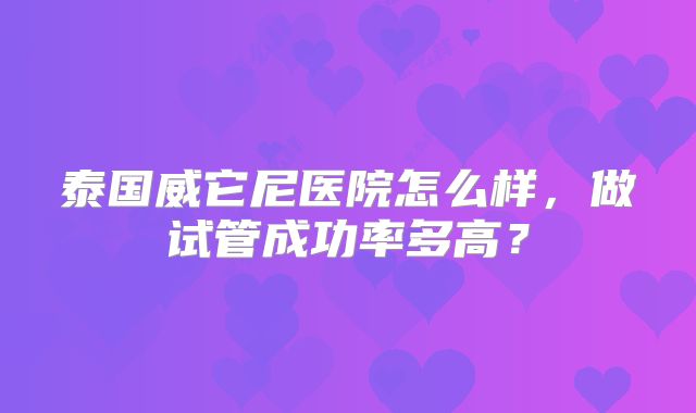 泰国威它尼医院怎么样，做试管成功率多高？