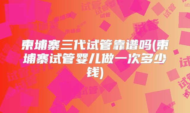 柬埔寨三代试管靠谱吗(柬埔寨试管婴儿做一次多少钱)