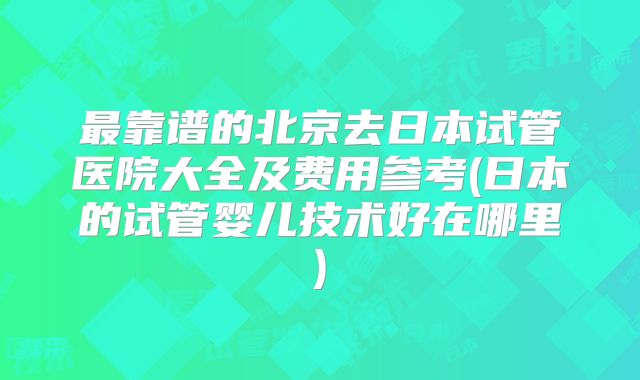 最靠谱的北京去日本试管医院大全及费用参考(日本的试管婴儿技术好在哪里)