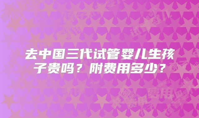 去中国三代试管婴儿生孩子贵吗？附费用多少？
