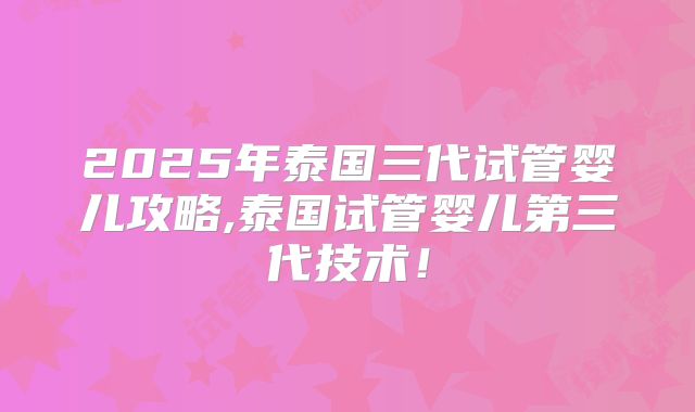 2025年泰国三代试管婴儿攻略,泰国试管婴儿第三代技术!