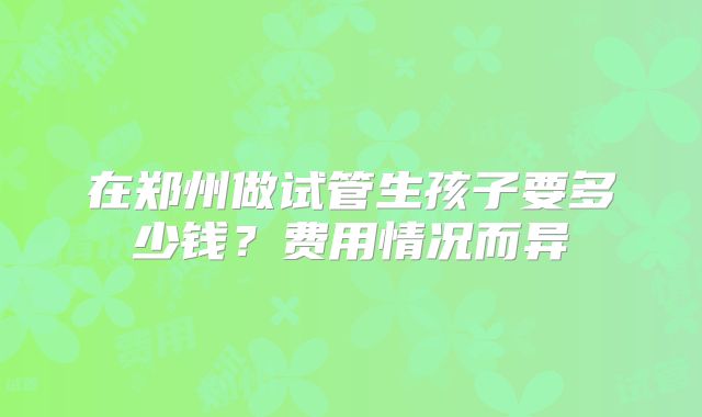 在郑州做试管生孩子要多少钱？费用情况而异