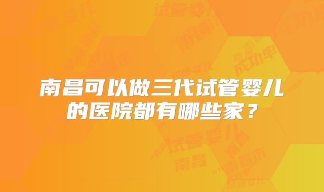 南昌可以做三代试管婴儿的医院都有哪些家？