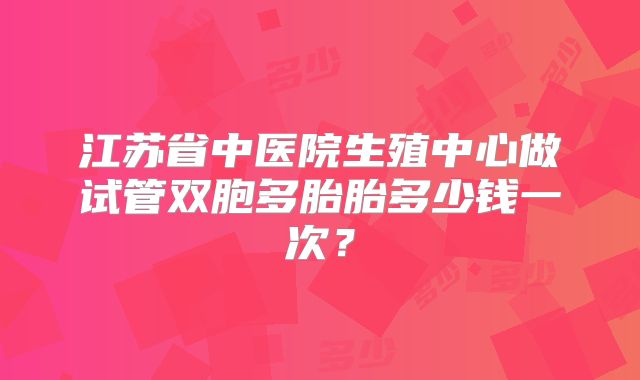 江苏省中医院生殖中心做试管双胞多胎胎多少钱一次?