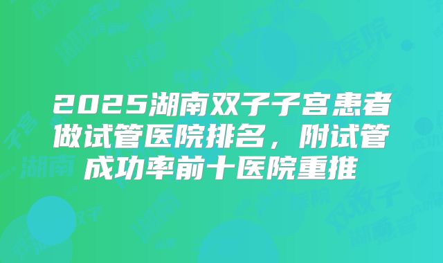 2025湖南双子子宫患者做试管医院排名，附试管成功率前十医院重推