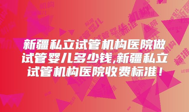 新疆私立试管机构医院做试管婴儿多少钱,新疆私立试管机构医院收费标准！