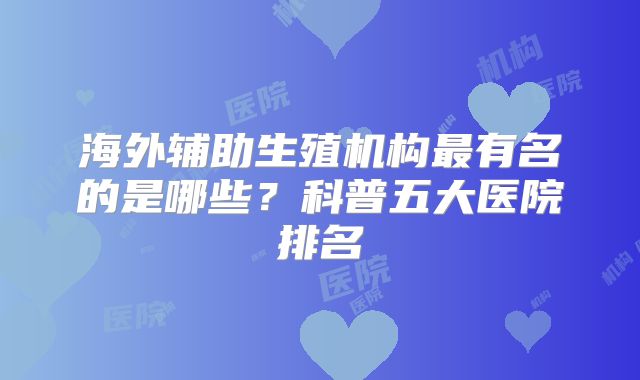 海外辅助生殖机构最有名的是哪些?科普五大医院排名