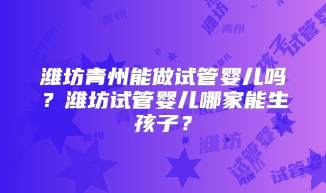 潍坊青州能做试管婴儿吗?潍坊试管婴儿哪家能生孩子?