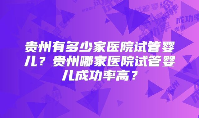 贵州有多少家医院试管婴儿？贵州哪家医院试管婴儿成功率高？