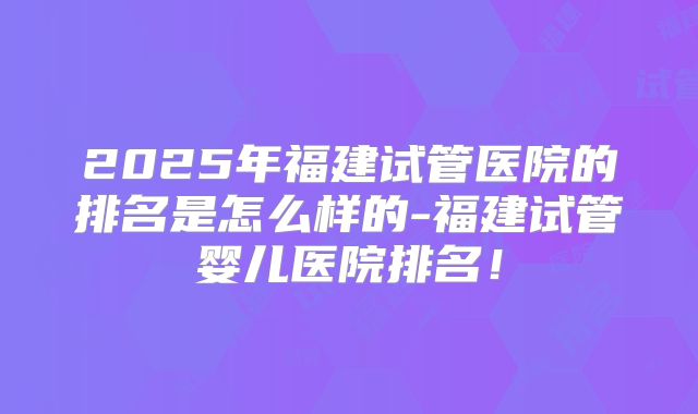 2025年福建试管医院的排名是怎么样的-福建试管婴儿医院排名!