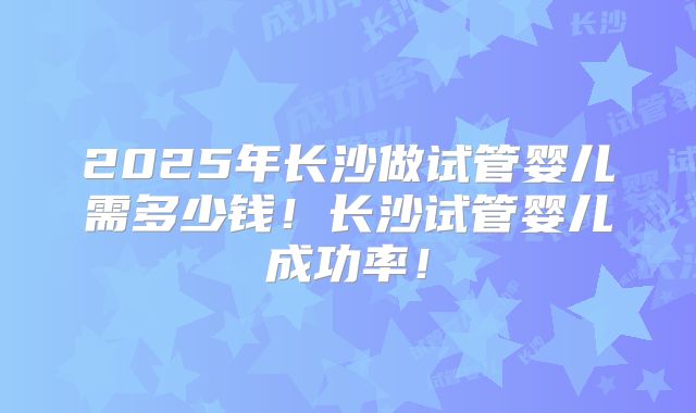 2025年长沙做试管婴儿需多少钱！长沙试管婴儿成功率！