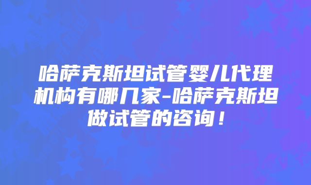 哈萨克斯坦试管婴儿代理机构有哪几家-哈萨克斯坦做试管的咨询！