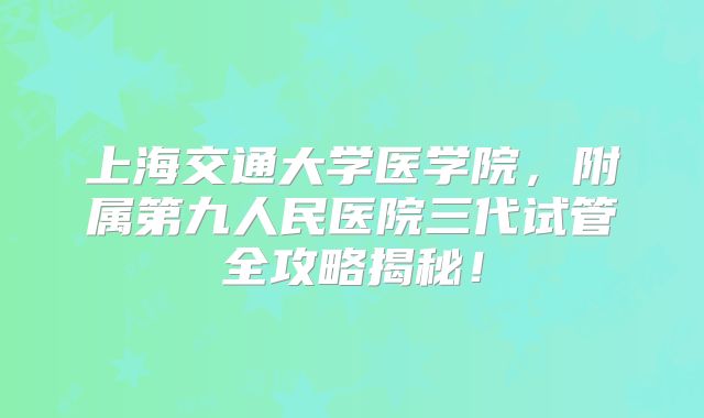 上海交通大学医学院，附属第九人民医院三代试管全攻略揭秘！