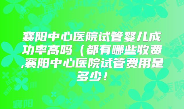 襄阳中心医院试管婴儿成功率高吗（都有哪些收费,襄阳中心医院试管费用是多少！