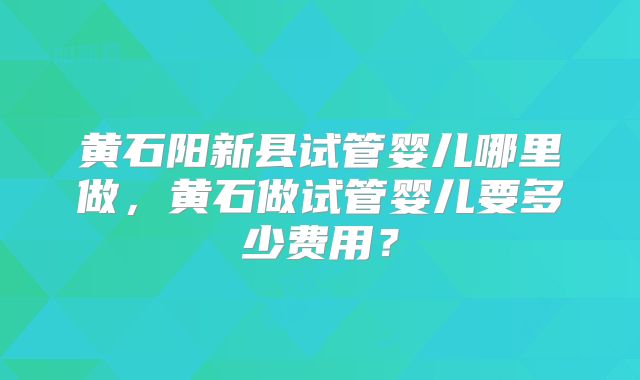 黄石阳新县试管婴儿哪里做，黄石做试管婴儿要多少费用？