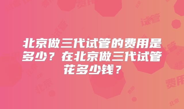 北京做三代试管的费用是多少?在北京做三代试管花多少钱?