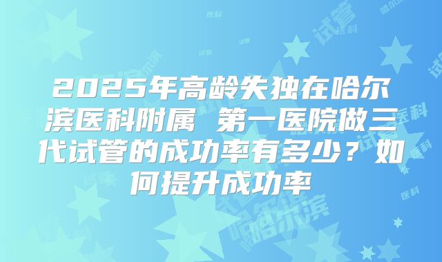 2025年高龄失独在哈尔滨医科附属 第一医院做三代试管的成功率有多少？如何提升成功率