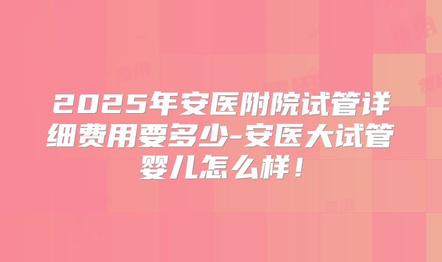 2025年安医附院试管详细费用要多少-安医大试管婴儿怎么样!