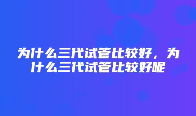 为什么三代试管比较好，为什么三代试管比较好呢